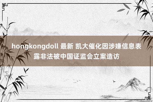 hongkongdoll 最新 凯大催化因涉嫌信息表露非法被中国证监会立案造访