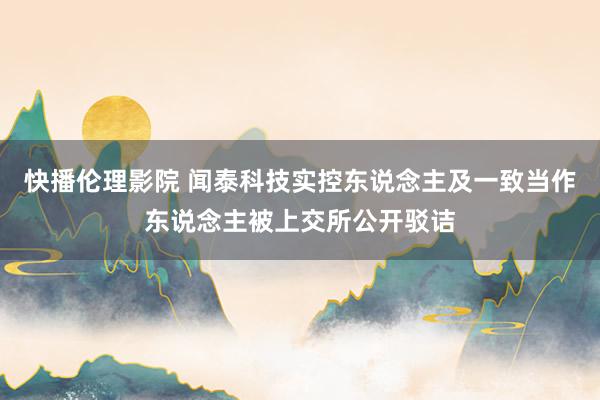 快播伦理影院 闻泰科技实控东说念主及一致当作东说念主被上交所公开驳诘