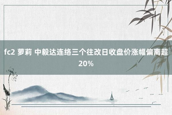 fc2 萝莉 中毅达连络三个往改日收盘价涨幅偏离超20%