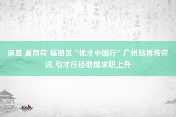 麻豆 夏雨荷 福田区“优才中国行”广州站再传喜讯 引才行径助燃求职上升