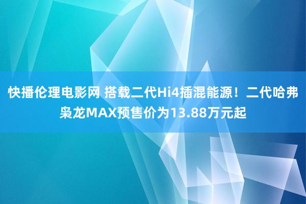 快播伦理电影网 搭载二代Hi4插混能源！二代哈弗枭龙MAX预售价为13.88万元起