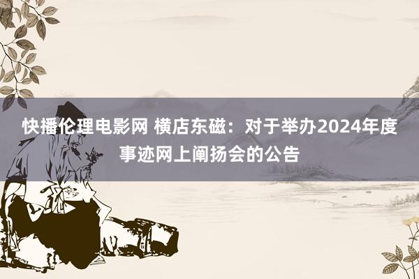 快播伦理电影网 横店东磁：对于举办2024年度事迹网上阐扬会的公告