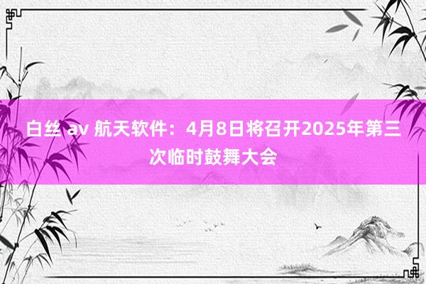 白丝 av 航天软件：4月8日将召开2025年第三次临时鼓舞大会