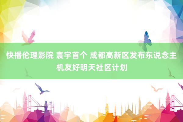 快播伦理影院 寰宇首个 成都高新区发布东说念主机友好明天社区计划