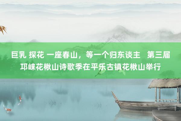 巨乳 探花 一座春山，等一个归东谈主   第三届邛崃花楸山诗歌季在平乐古镇花楸山举行