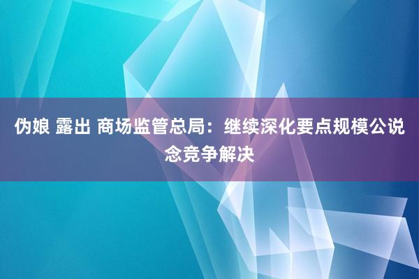 伪娘 露出 商场监管总局：继续深化要点规模公说念竞争解决