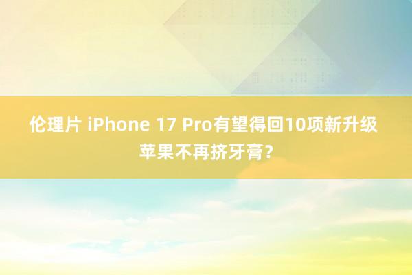 伦理片 iPhone 17 Pro有望得回10项新升级 苹果不再挤牙膏？