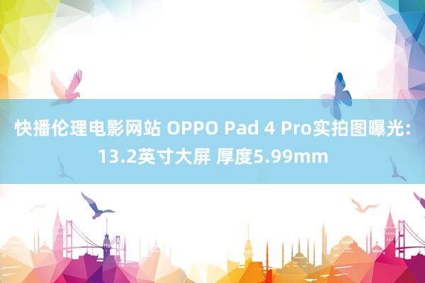 快播伦理电影网站 OPPO Pad 4 Pro实拍图曝光:13.2英寸大屏 厚度5.99mm