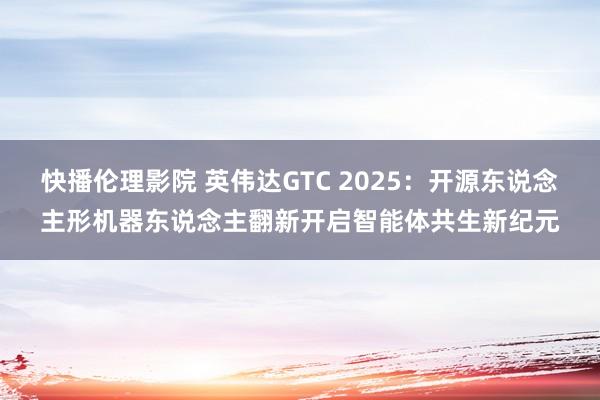 快播伦理影院 英伟达GTC 2025：开源东说念主形机器东说念主翻新开启智能体共生新纪元