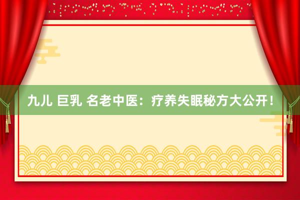 九儿 巨乳 名老中医：疗养失眠秘方大公开！