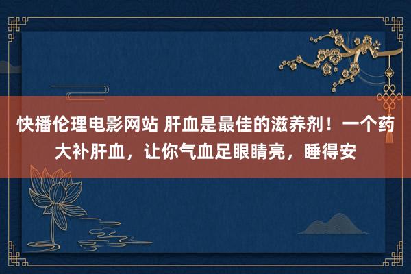 快播伦理电影网站 肝血是最佳的滋养剂！一个药大补肝血，让你气血足眼睛亮，睡得安