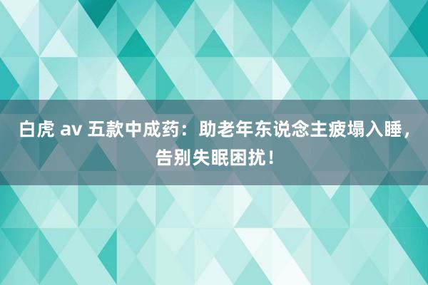 白虎 av 五款中成药：助老年东说念主疲塌入睡，告别失眠困扰！