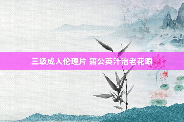 三级成人伦理片 蒲公英汁治老花眼