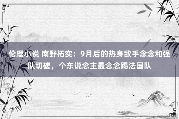 伦理小说 南野拓实：9月后的热身敌手念念和强队切磋，个东说念主最念念踢法国队