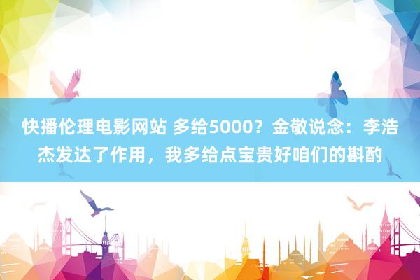 快播伦理电影网站 多给5000？金敬说念：李浩杰发达了作用，我多给点宝贵好咱们的斟酌