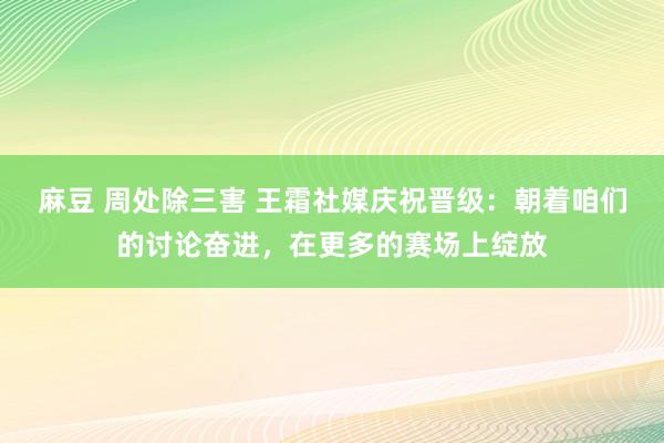 麻豆 周处除三害 王霜社媒庆祝晋级：朝着咱们的讨论奋进，在更多的赛场上绽放
