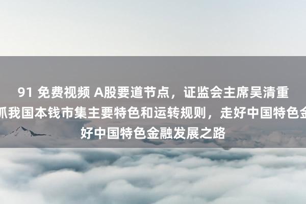 91 免费视频 A股要道节点，证监会主席吴清重磅发声！把抓我国本钱市集主要特色和运转规则，走好中国特色金融发展之路