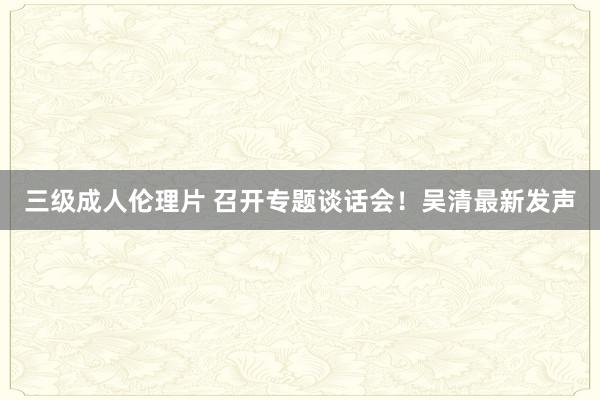 三级成人伦理片 召开专题谈话会！吴清最新发声