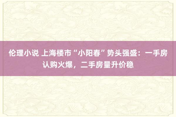 伦理小说 上海楼市“小阳春”势头强盛：一手房认购火爆，二手房量升价稳