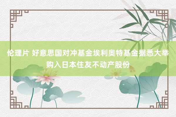 伦理片 好意思国对冲基金埃利奥特基金据悉大举购入日本住友不动产股份