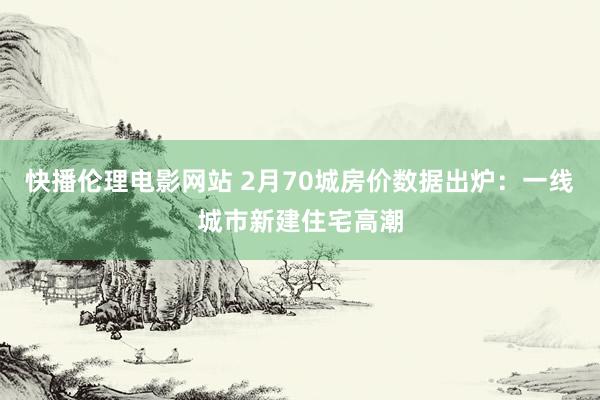 快播伦理电影网站 2月70城房价数据出炉：一线城市新建住宅高潮