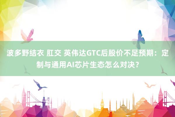 波多野结衣 肛交 英伟达GTC后股价不足预期：定制与通用AI芯片生态怎么对决？