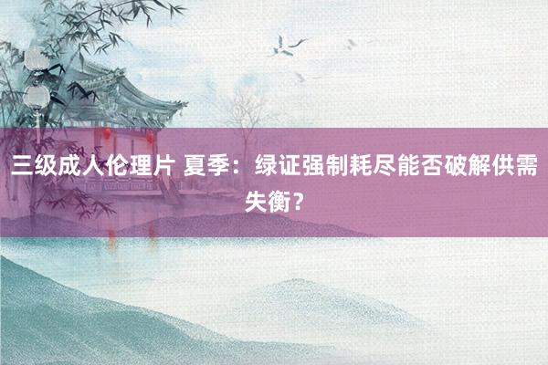 三级成人伦理片 夏季：绿证强制耗尽能否破解供需失衡？