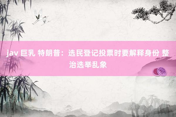 jav 巨乳 特朗普：选民登记投票时要解释身份 整治选举乱象