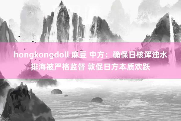 hongkongdoll 麻豆 中方：确保日核浑浊水排海被严格监督 敦促日方本质欢跃