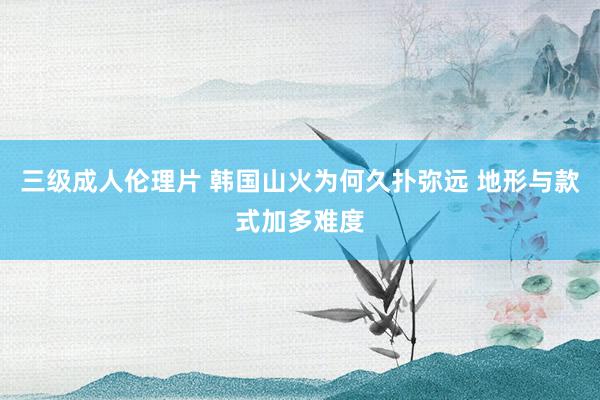 三级成人伦理片 韩国山火为何久扑弥远 地形与款式加多难度