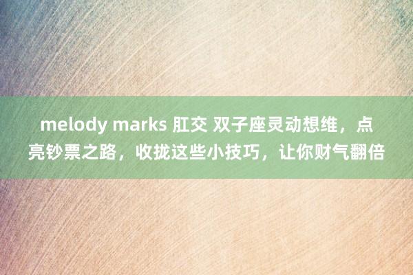 melody marks 肛交 双子座灵动想维，点亮钞票之路，收拢这些小技巧，让你财气翻倍