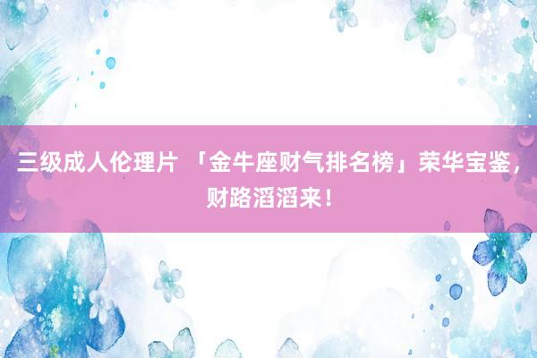 三级成人伦理片 「金牛座财气排名榜」荣华宝鉴，财路滔滔来！