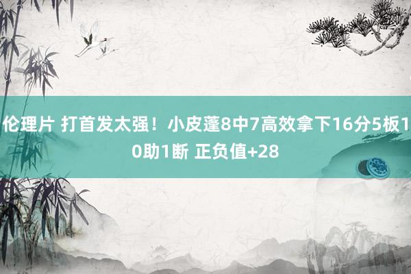 伦理片 打首发太强！小皮蓬8中7高效拿下16分5板10助1断 正负值+28