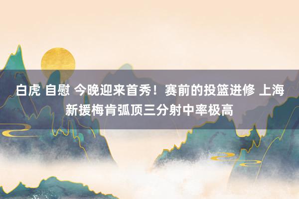 白虎 自慰 今晚迎来首秀！赛前的投篮进修 上海新援梅肯弧顶三分射中率极高