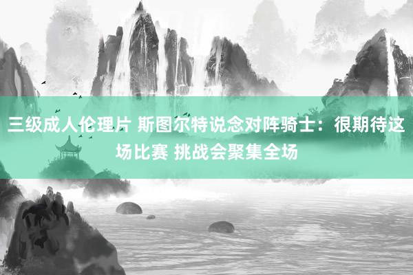 三级成人伦理片 斯图尔特说念对阵骑士：很期待这场比赛 挑战会聚集全场