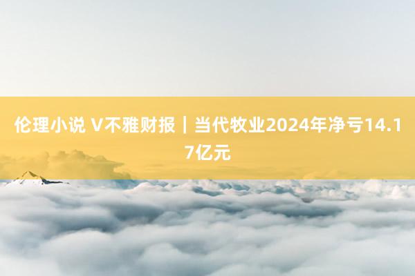 伦理小说 V不雅财报｜当代牧业2024年净亏14.17亿元
