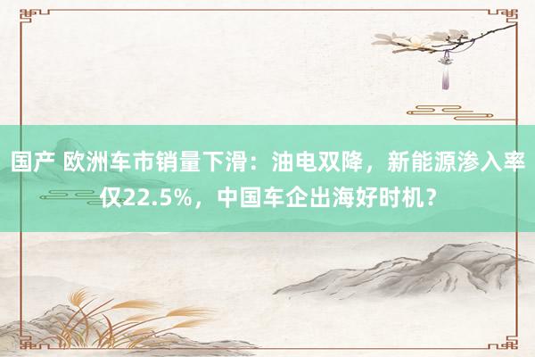 国产 欧洲车市销量下滑：油电双降，新能源渗入率仅22.5%，中国车企出海好时机？