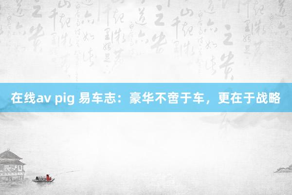 在线av pig 易车志：豪华不啻于车，更在于战略