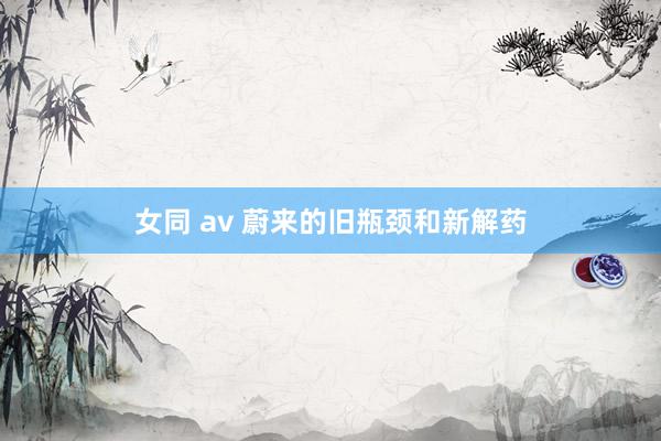 女同 av 蔚来的旧瓶颈和新解药