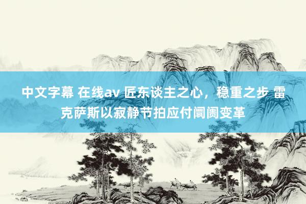 中文字幕 在线av 匠东谈主之心，稳重之步 雷克萨斯以寂静节拍应付阛阓变革