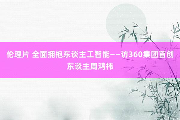 伦理片 全面拥抱东谈主工智能——访360集团首创东谈主周鸿祎