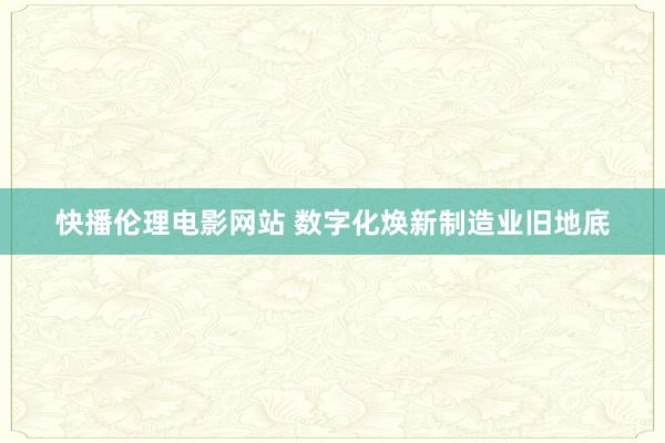 快播伦理电影网站 数字化焕新制造业旧地底