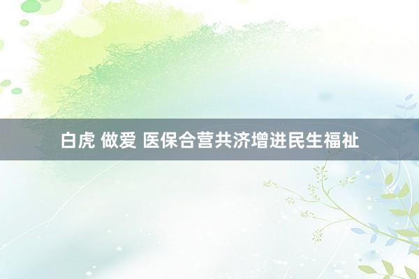 白虎 做爱 医保合营共济增进民生福祉