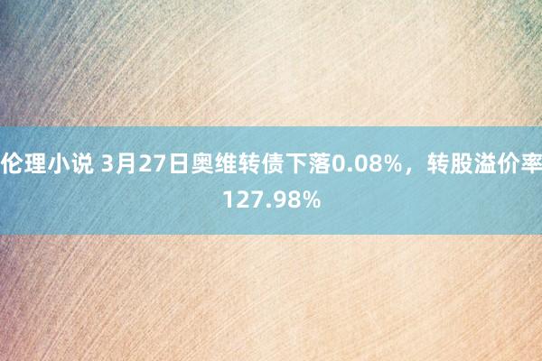 伦理小说 3月27日奥维转债下落0.08%，转股溢价率127.98%