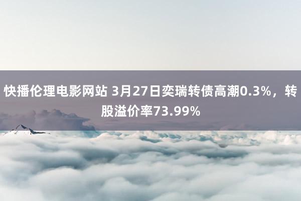 快播伦理电影网站 3月27日奕瑞转债高潮0.3%，转股溢价率73.99%