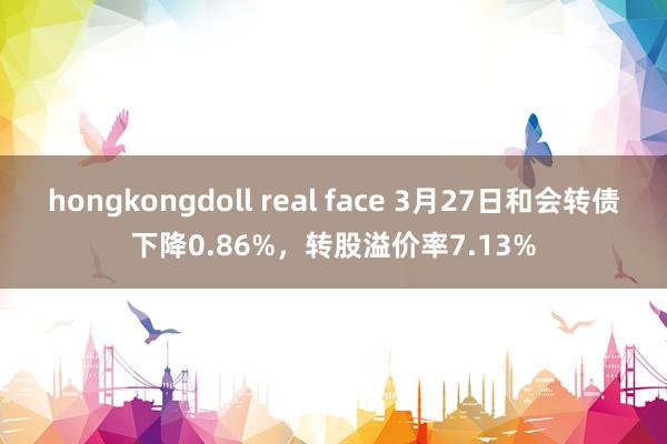 hongkongdoll real face 3月27日和会转债下降0.86%，转股溢价率7.13%
