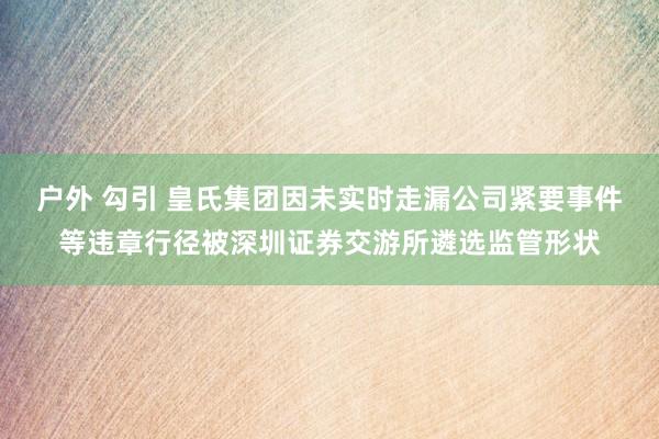 户外 勾引 皇氏集团因未实时走漏公司紧要事件等违章行径被深圳证券交游所遴选监管形状