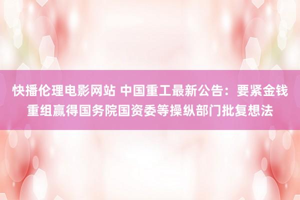 快播伦理电影网站 中国重工最新公告：要紧金钱重组赢得国务院国资委等操纵部门批复想法
