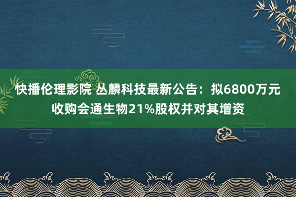 快播伦理影院 丛麟科技最新公告：拟6800万元收购会通生物21%股权并对其增资