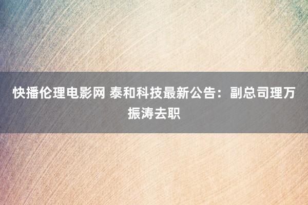 快播伦理电影网 泰和科技最新公告：副总司理万振涛去职